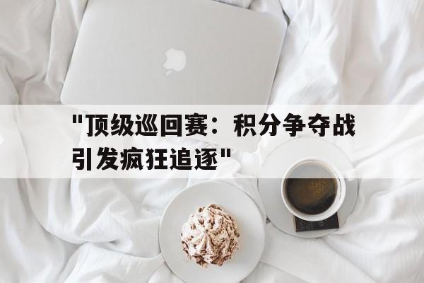 AYX SPORTS-包含&quot;顶级巡回赛：积分争夺战引发疯狂追逐&quot;的词条